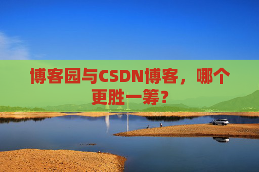 博客园与CSDN博客，哪个更胜一筹？